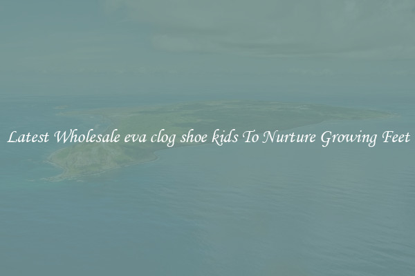 Latest Wholesale eva clog shoe kids To Nurture Growing Feet
