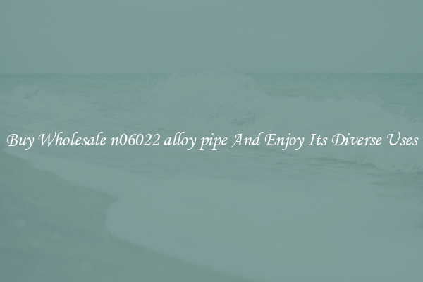 Buy Wholesale n06022 alloy pipe And Enjoy Its Diverse Uses