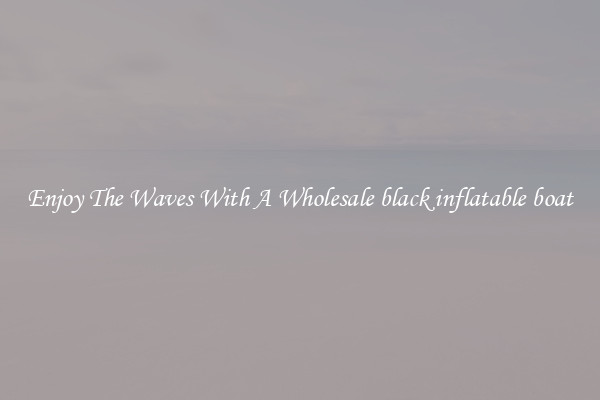 Enjoy The Waves With A Wholesale black inflatable boat
